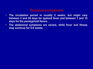 Disease symptoms
• The incubation period is usually 2 weeks, but might vary
between 3 and 28 days for typhoid fever and between 1 and 15
days for the paratyphoid fevers.
• The abdominal symptoms are severe, while fever and illness
may continue for 4-6 weeks.
 