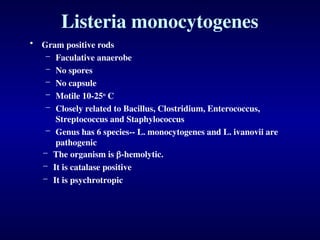 Listeria monocytogenes
• Gram positive rods
– Faculative anaerobe
– No spores
– No capsule
– Motile 10-25o
C
– Closely related to Bacillus, Clostridium, Enterococcus,
Streptococcus and Staphylococcus
– Genus has 6 species-- L. monocytogenes and L. ivanovii are
pathogenic
– The organism is -hemolytic.
– It is catalase positive
– It is psychrotropic
 