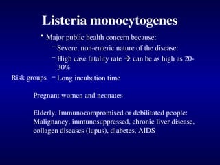 Listeria monocytogenes
• Major public health concern because:
– Severe, non-enteric nature of the disease:
– High case fatality rate  can be as high as 20-
30%
– Long incubation time
Risk groups
Pregnant women and neonates
Elderly, Immunocompromised or debilitated people:
Malignancy, immunosuppressed, chronic liver disease,
collagen diseases (lupus), diabetes, AIDS
 
