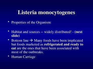 Listeria monocytogenes
• Properties of the Organism:
• Habitat and sources -- widely distributed! - (next
slide)
• Bottom line  Many foods have been implicated
but foods marketed as refrigerated and ready to
eat are the ones that have been associated with
most of the outbreaks.
• Human Carriage
 