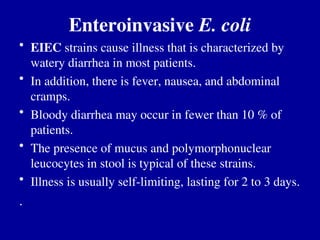 Enteroinvasive E. coli
• EIEC strains cause illness that is characterized by
watery diarrhea in most patients.
• In addition, there is fever, nausea, and abdominal
cramps.
• Bloody diarrhea may occur in fewer than 10 % of
patients.
• The presence of mucus and polymorphonuclear
leucocytes in stool is typical of these strains.
• Illness is usually self-limiting, lasting for 2 to 3 days.
.
 