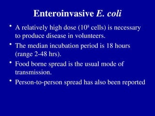 Enteroinvasive E. coli
• A relatively high dose (108
cells) is necessary
to produce disease in volunteers.
• The median incubation period is 18 hours
(range 2-48 hrs).
• Food borne spread is the usual mode of
transmission.
• Person-to-person spread has also been reported
 