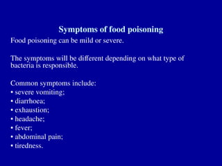 Symptoms of food poisoning
Food poisoning can be mild or severe.
The symptoms will be different depending on what type of
bacteria is responsible.
Common symptoms include:
• severe vomiting;
• diarrhoea;
• exhaustion;
• headache;
• fever;
• abdominal pain;
• tiredness.
 