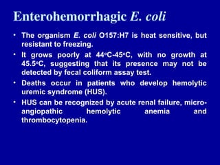 Enterohemorrhagic E. coli
• The organism E. coli O157:H7 is heat sensitive, but
resistant to freezing.
• It grows poorly at 44o
C-45o
C, with no growth at
45.5o
C, suggesting that its presence may not be
detected by fecal coliform assay test.
• Deaths occur in patients who develop hemolytic
uremic syndrome (HUS).
• HUS can be recognized by acute renal failure, micro-
angiopathic hemolytic anemia and
thrombocytopenia.
 