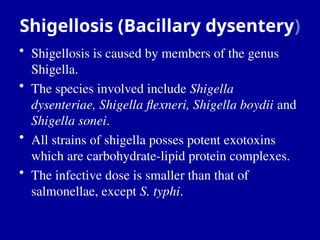 Shigellosis (Bacillary dysentery)
• Shigellosis is caused by members of the genus
Shigella.
• The species involved include Shigella
dysenteriae, Shigella flexneri, Shigella boydii and
Shigella sonei.
• All strains of shigella posses potent exotoxins
which are carbohydrate-lipid protein complexes.
• The infective dose is smaller than that of
salmonellae, except S. typhi.
 