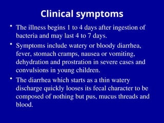 Clinical symptoms
• The illness begins 1 to 4 days after ingestion of
bacteria and may last 4 to 7 days.
• Symptoms include watery or bloody diarrhea,
fever, stomach cramps, nausea or vomiting,
dehydration and prostration in severe cases and
convulsions in young children.
• The diarrhea which starts as a thin watery
discharge quickly looses its fecal character to be
composed of nothing but pus, mucus threads and
blood.
 