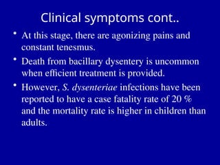 Clinical symptoms cont..
• At this stage, there are agonizing pains and
constant tenesmus.
• Death from bacillary dysentery is uncommon
when efficient treatment is provided.
• However, S. dysenteriae infections have been
reported to have a case fatality rate of 20 %
and the mortality rate is higher in children than
adults.
 