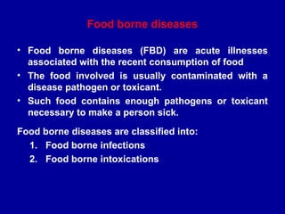 Food borne diseases
• Food borne diseases (FBD) are acute illnesses
associated with the recent consumption of food
• The food involved is usually contaminated with a
disease pathogen or toxicant.
• Such food contains enough pathogens or toxicant
necessary to make a person sick.
Food borne diseases are classified into:
1. Food borne infections
2. Food borne intoxications
 