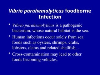 Vibrio parahemolyticus foodborne
Infection
• Vibrio parahemolyticus is a pathogenic
bacterium, whose natural habitat is the sea.
• Human infections occur solely from sea
foods such as oysters, shrimps, crabs,
lobsters, clams and related shellfish. .
• Cross-contamination may lead to other
foods becoming vehicles.
 