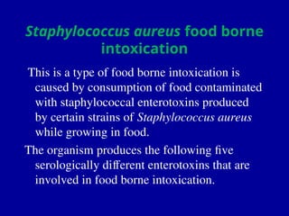Staphylococcus aureus food borne
intoxication
This is a type of food borne intoxication is
caused by consumption of food contaminated
with staphylococcal enterotoxins produced
by certain strains of Staphylococcus aureus
while growing in food.
The organism produces the following five
serologically different enterotoxins that are
involved in food borne intoxication.
 