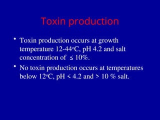 Toxin production
• Toxin production occurs at growth
temperature 12-44o
C, pH 4.2 and salt
concentration of ≤10%.
• No toxin production occurs at temperatures
below 12o
C, pH < 4.2 and > 10 % salt.
 