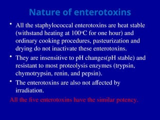 Nature of enterotoxins
• All the staphylococcal enterotoxins are heat stable
(withstand heating at 100o
C for one hour) and
ordinary cooking procedures, pasteurization and
drying do not inactivate these enterotoxins.
• They are insensitive to pH changes(pH stable) and
resistant to most proteolysis enzymes (trypsin,
chymotrypsin, renin, and pepsin).
• The enterotoxins are also not affected by
irradiation.
All the five enterotoxins have the similar potency.
 