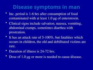 Disease symptoms in man
• Inc. period is 1-6 hrs after consumption of food
contaminated with at least 1.0 µg of enterotoxin.
• Clinical signs include salvation, nausea, vomiting,
abdominal cramps, sometimes diarrhea with
prostration.
• It has an attack rate of 5-100%, but fatalities which
occurs in children, the old and debilitated victims are
rare.
• Duration of illness is 24-72 hrs.
• Dose of 1.0 µg or more is needed to cause disease.
 