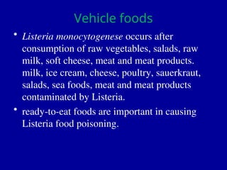 Vehicle foods
• Listeria monocytogenese occurs after
consumption of raw vegetables, salads, raw
milk, soft cheese, meat and meat products.
milk, ice cream, cheese, poultry, sauerkraut,
salads, sea foods, meat and meat products
contaminated by Listeria.
• ready-to-eat foods are important in causing
Listeria food poisoning.
 