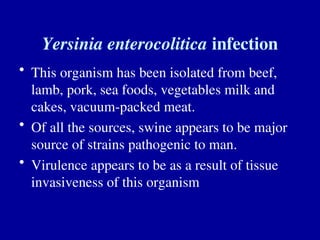 Yersinia enterocolitica infection
• This organism has been isolated from beef,
lamb, pork, sea foods, vegetables milk and
cakes, vacuum-packed meat.
• Of all the sources, swine appears to be major
source of strains pathogenic to man.
• Virulence appears to be as a result of tissue
invasiveness of this organism
 