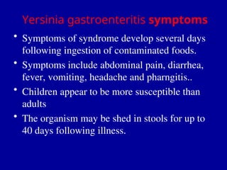Yersinia gastroenteritis symptoms
• Symptoms of syndrome develop several days
following ingestion of contaminated foods.
• Symptoms include abdominal pain, diarrhea,
fever, vomiting, headache and pharngitis..
• Children appear to be more susceptible than
adults
• The organism may be shed in stools for up to
40 days following illness.
 