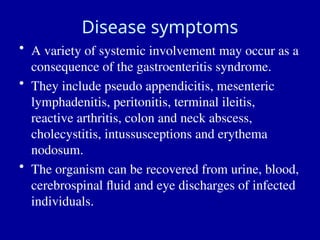 Disease symptoms
• A variety of systemic involvement may occur as a
consequence of the gastroenteritis syndrome.
• They include pseudo appendicitis, mesenteric
lymphadenitis, peritonitis, terminal ileitis,
reactive arthritis, colon and neck abscess,
cholecystitis, intussusceptions and erythema
nodosum.
• The organism can be recovered from urine, blood,
cerebrospinal fluid and eye discharges of infected
individuals.
 