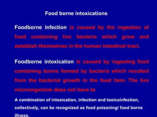 Food borne intoxications
Foodborne infection is caused by the ingestion of
food containing live bacteria which grow and
establish themselves in the human intestinal tract.
Foodborne intoxication is caused by ingesting food
containing toxins formed by bacteria which resulted
from the bacterial growth in the food item. The live
microorganism does not have to be consumed.
A combination of intoxication, infection and toxicoinfection,
collectively, can be recognized as food poisoning/ food borne
illness.
 