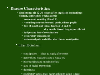 • Disease Characteristics:
• Symptoms hit 12-36 hours after ingestion (sometimes
sooner, sometimes weeks later!)
– nausea and vomiting (B and E)
– visual impairment: blurred, ptosis, dilated pupils
– loss of mouth and throat function (A and B)
– dry mouth, throat, tongue, sore throat
– fatigue and loss of coordination
– respiratory impairment
– abdominal pain and either diarrhea or constipation
• Infant Botulism:
– constipation --- days to week after onset
– generalized weakness and a weak cry
– poor feeding and sucking reflex
– lack of facial expression
– floppiness
– respiratory arrest may occur although death is rare.
 