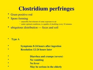 Clostridium perfringes
• Gram positive rod
• Spore forming
– anaerobic but tolerant of some exposure to air
– under optimal conditions, is capable of doubling every 10 minutes
• ubiquitous distribution --- feces and soil
• Type A
• Symptoms 8-24 hours after ingestion
• Resolution 12-24 hours later
• Diarrhea and cramps (severe)
• No vomiting
• No fever
• May be serious in the elderly
 