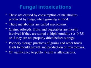 Fungal intoxications
• These are caused by consumption of metabolites
produced by fungi, when growing in food.
• These metabolites are called mycotoxins.
• Grains, oilseeds, fruits and vegetables are mostly
involved if they are stored at high humidity (≥ 0.75)
or if they are not properly dried before storage.
• Poor dry storage practices of grains and other foods
leads to mould growth and production of mycotoxins.
• Of significance to public health is aflatoxicosis.
 