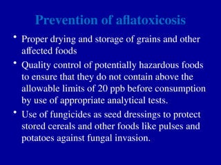 Prevention of aflatoxicosis
• Proper drying and storage of grains and other
affected foods
• Quality control of potentially hazardous foods
to ensure that they do not contain above the
allowable limits of 20 ppb before consumption
by use of appropriate analytical tests.
• Use of fungicides as seed dressings to protect
stored cereals and other foods like pulses and
potatoes against fungal invasion.
 