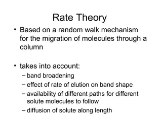 Rate Theory
• Based on a random walk mechanism
  for the migration of molecules through a
  column

• takes into account:
  – band broadening
  – effect of rate of elution on band shape
  – availability of different paths for different
    solute molecules to follow
  – diffusion of solute along length
 