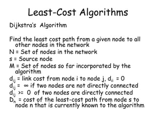 Least-Cost Algorithms
Dijkstra’s Algorithm

Find the least cost path from a given node to all
other nodes in the network
N = Set of nodes in the network
s = Source node
M = Set of nodes so far incorporated by the
algorithm
dij = link cost from node i to node j, dii = 0
dij = ∞ if two nodes are not directly connected
dij >= 0 of two nodes are directly connected
Dn = cost of the least-cost path from node s to
node n that is currently known to the algorithm

 