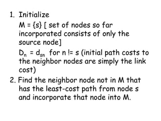 1. Initialize
M = {s} [ set of nodes so far
incorporated consists of only the
source node]
Dn = dsn for n != s (initial path costs to
the neighbor nodes are simply the link
cost)
2. Find the neighbor node not in M that
has the least-cost path from node s
and incorporate that node into M.

 
