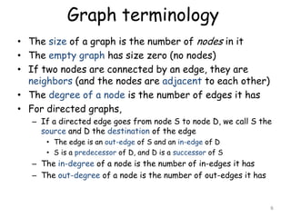 Graph terminology
• The size of a graph is the number of nodes in it
• The empty graph has size zero (no nodes)
• If two nodes are connected by an edge, they are
neighbors (and the nodes are adjacent to each other)
• The degree of a node is the number of edges it has
• For directed graphs,
– If a directed edge goes from node S to node D, we call S the
source and D the destination of the edge
• The edge is an out-edge of S and an in-edge of D
• S is a predecessor of D, and D is a successor of S

– The in-degree of a node is the number of in-edges it has
– The out-degree of a node is the number of out-edges it has

6

 