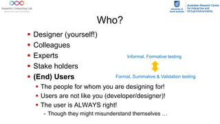 Who?
§ Designer (yourself!)
§ Colleagues
§ Experts
§ Stake holders
§ (End) Users
§ The people for whom you are designing for!
§ Users are not like you (developer/designer)!
§ The user is ALWAYS right!
- Though they might misunderstand themselves …
Informal, Formative testing
Formal, Summative & Validation testing
 