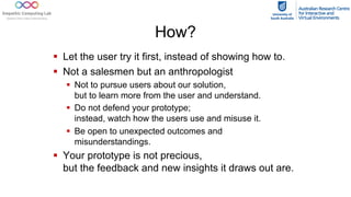 How?
§ Let the user try it first, instead of showing how to.
§ Not a salesmen but an anthropologist
§ Not to pursue users about our solution,
but to learn more from the user and understand.
§ Do not defend your prototype;
instead, watch how the users use and misuse it.
§ Be open to unexpected outcomes and
misunderstandings.
§ Your prototype is not precious,
but the feedback and new insights it draws out are.
 