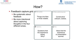 How?
§ Feedback capture grid
§ Be systematic about
feedback
§ Be more intentional
about capturing
thoughts in the four
different areas.
Things one likes
or finds notable.
Constructive
criticism, wishes.
Questions that
the experience
raised.
Why?
Ideas that the
experience
or presentation
spurred.
 