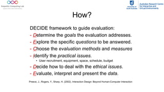 How?
DECIDE framework to guide evaluation:
- Determine the goals the evaluation addresses.
- Explore the specific questions to be answered.
- Choose the evaluation methods and measures
- Identify the practical issues.
• User recruitment, equipment, space, schedule, budget
- Decide how to deal with the ethical issues.
- Evaluate, interpret and present the data.
Preece, J., Rogers, Y., Sharp, H. (2002), Interaction Design: Beyond Human-Computer Interaction
 