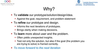 Why?
§ To validate our prototype/solution/design/idea.
§ Against the goal, requirement, and problem statement
§ To refine our prototype and design.
§ Informs the next iterations of prototypes.
§ Brings clarity when making decisions.
§ To learn more about user and the problem.
§ Often yields unexpected insights.
§ Test not only the solution, but also if the goal (the problem you
are trying to solve) is framed correctly.
§ To move forward to the next iteration
 