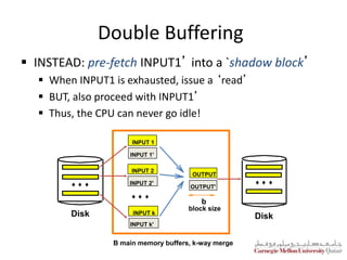 Double Buffering
 INSTEAD: pre-fetch INPUT1’ into a `shadow block’
 When INPUT1 is exhausted, issue a ‘read’
 BUT, also proceed with INPUT1’
 Thus, the CPU can never go idle!
OUTPUT
OUTPUT'
Disk Disk
INPUT 1
INPUT k
INPUT 2
INPUT 1'
INPUT 2'
INPUT k'
block size
b
B main memory buffers, k-way merge
 