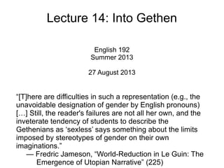 Lecture 14: Into Gethen
English 192
Summer 2013
27 August 2013
“[T]here are difficulties in such a representation (e.g., the
unavoidable designation of gender by English pronouns)
[…] Still, the reader's failures are not all her own, and the
inveterate tendency of students to describe the
Gethenians as ‘sexless’ says something about the limits
imposed by stereotypes of gender on their own
imaginations.”
— Fredric Jameson, “World-Reduction in Le Guin: The
Emergence of Utopian Narrative” (225)
 