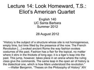 Lecture 14: Look Homeward, T.S.:
        Eliot’s American Quartet
                            English 140
                          UC Santa Barbara
                           Summer 2012

                           28 August 2012

“History is the subject of a structure whose site is not homogeneous,
empty time, but time filled by the presence of the now. The French
Revolution […] evoked ancient Rome the way fashion evokes
costumes of the past. Fashion has a flair for the topical, no matter
where it stirs in the thickets of long ago; it is a tiger’s leap into the
past. This jump, however, takes place in an arena where the ruling
class give the commands. The same leap in the open air of history is
the dialectical one, which is how Marx understood the revolution.”
    —Walter Benjamin, “Theses on the Philosophy of History” XIV
 
