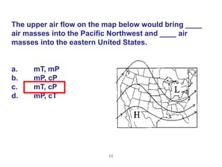 The upper air flow on the map below would bring ____
air masses into the Pacific Northwest and ____ air
masses into the eastern United States.

a.
b.
c.
d.

mT, mP
mP, cP
mT, cP
mP, cT

11

 