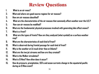 Review Questions
1.
2.
3.
4.
5.
6.
7.
8.

9.
10.
11.
12.
13.
14.
15.

What is an air mass?
What and where are good source regions for air masses?
How are air masses classified?
What are the characteristics of the air masses that commonly affect weather over the U.S.?
How can air masses be modified?
What are the fundamental, physical processes involved with generating lake effect snows?
What is a front?
What are the types of fronts? How are they analyzed (what symbol) on a surface weather
map?
What are the characteristics of each kind of front?
What is observed during frontal passage for each kind of front?
Why is the weather at LA much drier than at Atlanta?
What are the two jet streams and how are they created?
What is the Walker circulation?
What is El Nino? How often does it occur?
How do pressure, precipitation, SSTs and ocean currents change in the equatorial pacific
during an El Nino event?
30

 