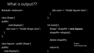 9
What is output??
#include <iostream>
class Shape {
public:
void display() {
std::cout << "Inside Shape class“;
}
};
class Square : public Shape {
public:
void display() {
std::cout << "Inside Square class" ;
}
};
int main() {
Shape* shapePtr = new Square;
shapePtr->display();
delete shapePtr;
return 0;
}
Output
Inside Shape class
 