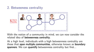 2. Betweeness centrality
With the notion of a community in mind, we can now consider the
related idea of betweenness centrality.
At a high level, individuals with a high betweenness centrality are
those that span multiple communities, otherwise known as boundary
spanners. We can quantify betweenness centrality but first…
 