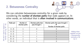 2. Betweeness Centrality
We can calculate betweenness centrality for a given node by
considering the number of shortest paths that node appears on. In
other words, an individual that is often involved in communications.
Node pair Number of
shortest paths
Shortest paths that
pass through C
Shortest paths that pass through C
Number of shortest paths
A - B 1 0 0
A - D 1 1 1
A - E 1 1 1
B – D 1 1 1
B – E 1 1 1
D – E 1 0 0
Adding these
together we get
a betweenness
centrality of 4
for C.
We
don’t
need
to
repeat
in
reverse
order
(e.g.
B
–
A)
 