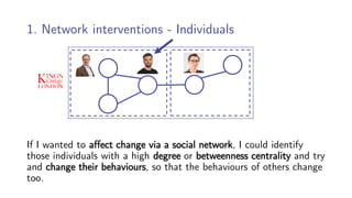1. Network interventions - Individuals
If I wanted to affect change via a social network, I could identify
those individuals with a high degree or betweenness centrality and try
and change their behaviours, so that the behaviours of others change
too.
 