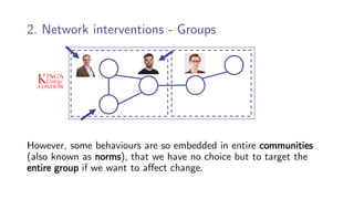 2. Network interventions - Groups
However, some behaviours are so embedded in entire communities
(also known as norms), that we have no choice but to target the
entire group if we want to affect change.
 