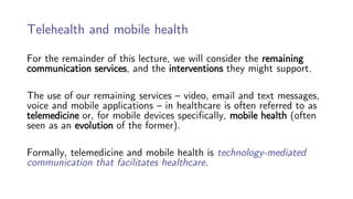 Telehealth and mobile health
For the remainder of this lecture, we will consider the remaining
communication services, and the interventions they might support.
The use of our remaining services – video, email and text messages,
voice and mobile applications – in healthcare is often referred to as
telemedicine or, for mobile devices specifically, mobile health (often
seen as an evolution of the former).
Formally, telemedicine and mobile health is technology-mediated
communication that facilitates healthcare.
 