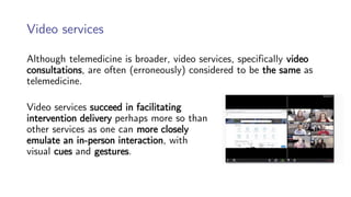 Video services
Although telemedicine is broader, video services, specifically video
consultations, are often (erroneously) considered to be the same as
telemedicine.
Video services succeed in facilitating
intervention delivery perhaps more so than
other services as one can more closely
emulate an in-person interaction, with
visual cues and gestures.
 