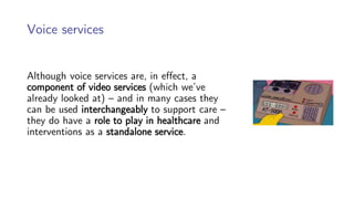 Voice services
Although voice services are, in effect, a
component of video services (which we’ve
already looked at) – and in many cases they
can be used interchangeably to support care –
they do have a role to play in healthcare and
interventions as a standalone service.
 