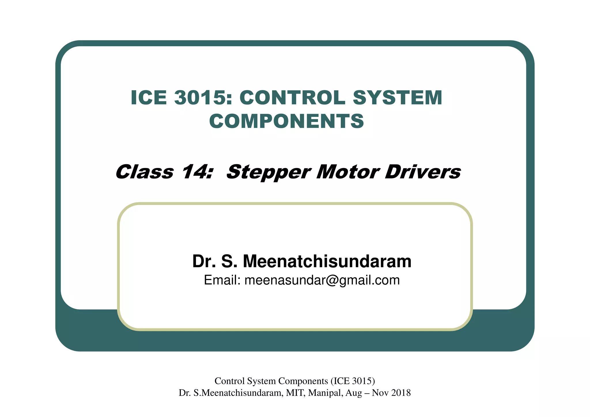 ICE 3015: CONTROL SYSTEM
COMPONENTS
Class 14: Stepper Motor Drivers
Dr. S. Meenatchisundaram
Email: meenasundar@gmail.com
Control System Components (ICE 3015)
Dr. S.Meenatchisundaram, MIT, Manipal, Aug – Nov 2018
