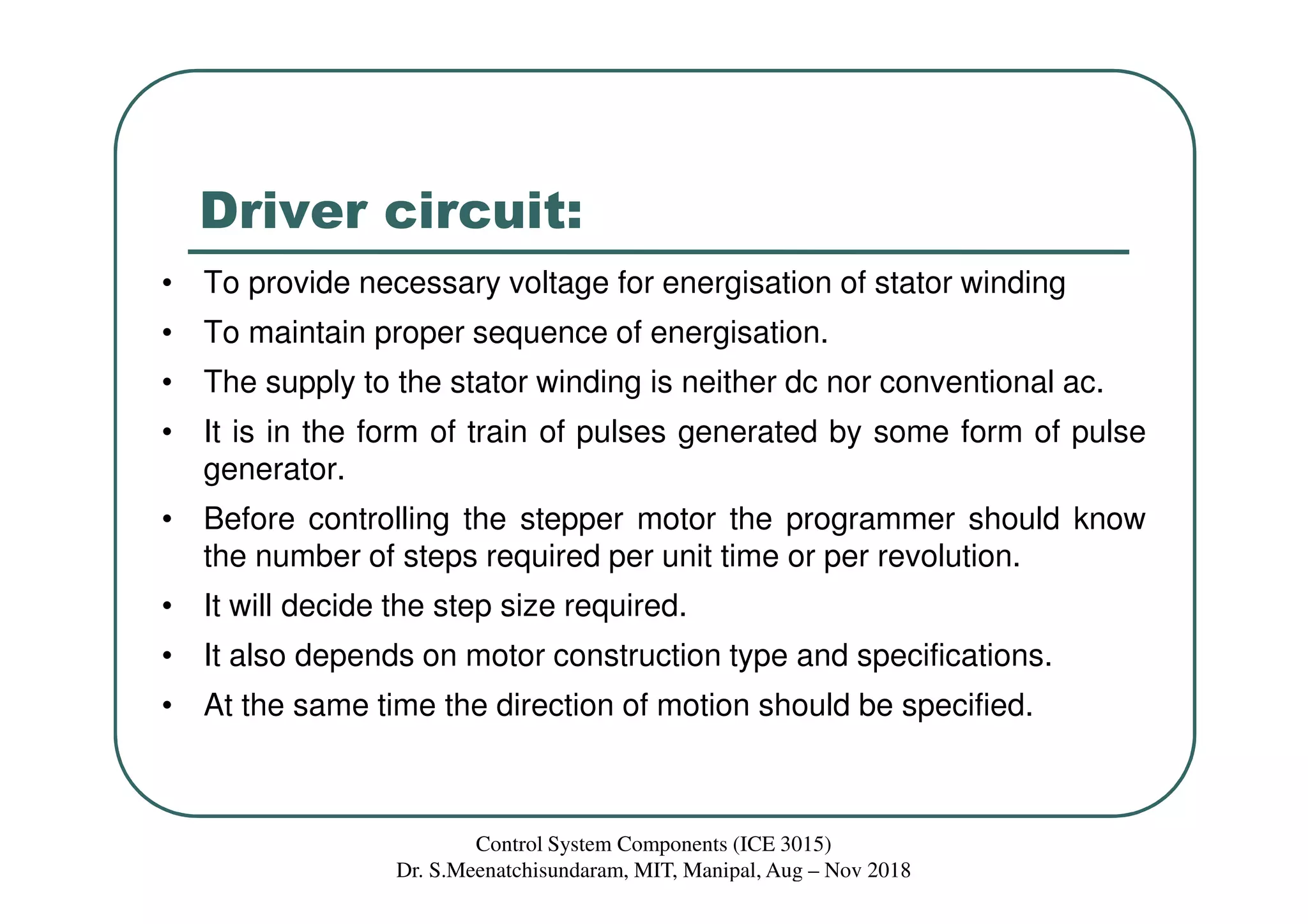 Driver circuit:
Control System Components (ICE 3015)
Dr. S.Meenatchisundaram, MIT, Manipal, Aug – Nov 2018
• To provide necessary voltage for energisation of stator winding
• To maintain proper sequence of energisation.
• The supply to the stator winding is neither dc nor conventional ac.
• It is in the form of train of pulses generated by some form of pulse
generator.
• Before controlling the stepper motor the programmer should know
the number of steps required per unit time or per revolution.
• It will decide the step size required.
• It also depends on motor construction type and specifications.
• At the same time the direction of motion should be specified.